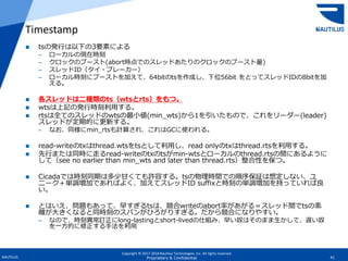 Copyright © 2017-2018 Nautilus Technologies, Inc. All rights reserved.
NAUTILUS 41Proprietary & Confidential
 tsの発行は以下の3要素による
– ローカルの現在時刻
– クロックのブースト(abort時点でのスレッドあたりのクロックのブースト量)
– スレッドID（タイ・ブレーカー）
– ローカル時刻にブーストを加えて、64bitのtsを作成し、下位56bit をとってスレッドIDの8bitを加
える。
 各スレッドは二種類のts（wtsとrts）をもつ。
 wtsは上記の発行時刻利用する。
 rtsは全てのスレッドのwtsの最小値(min_wts)から1を引いたもので、これをリーダー(leader)
スレッドが定期的に更新する。
– なお、同様にmin_rtsも計算され、これはGCに使われる。
 read-writeのtxはthread.wtsをtsとして利用し、read onlyのtxはthread.rtsを利用する。
 先行または同時に走るread-writeのtxのtsがmin-wtsとローカルのthread.rtsの間にあるように
して（see no earlier than min_wts and later than thread.rts）整合性を保つ。
 Cicadaでは時刻同期は多少甘くても許容する。tsの物理時間での順序保証は想定しない、ユ
ニーク＋単調増加であればよく、加えてスレッドID suffixと時刻の単調増加を持っていれば良
い。
 とはいえ、問題もあって、早すぎるtsは、競合writeのabort率があがる＝スレッド間でtsの乖
離が大きくなると同時刻のスパンがひろがりすぎる。だから競合になりやすい。
– なので、時刻異常訂正にlong-lastingとshort-livedの仕組み、早い奴はそのまま生かして、遅い奴
を一方的に修正する手法を利用
Timestamp
 