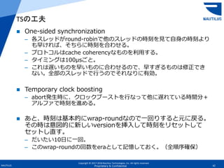 Copyright © 2017-2018 Nautilus Technologies, Inc. All rights reserved.
NAUTILUS 42Proprietary & Confidential
 One-sided synchronization
– 各スレッドがround-robinで他のスレッドの時刻を見て自身の時刻より
も早ければ、そちらに時刻を合わせる。
– プロトコルはcache coherencyなものを利用する。
– タイミングは100μsごと。
– これは遅いものを早いものに合わせるので、早すぎるものは修正でき
ない。全部のスレッドで行うのでそれなりに有効。
 Temporary clock boosting
– abort発生時に、クロックブーストを行なって他に遅れている時間分＋
アルファで時刻を進める。
 あと、時刻は基本的にwrap-roundなので一回りすると元に戻る。
その時は意図的に新しいversionを挿入して時刻をリセットして
セットし直す。
– だいたい10日に一回。
– このwrap-roundの回数をeraとして記憶しておく。（全順序確保）
TSの工夫
 