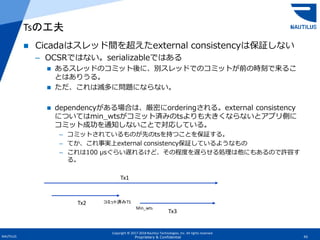 Copyright © 2017-2018 Nautilus Technologies, Inc. All rights reserved.
NAUTILUS 43Proprietary & Confidential
 Cicadaはスレッド間を超えたexternal consistencyは保証しない
– OCSRではない。serializableではある
 あるスレッドのコミット後に、別スレッドでのコミットが前の時刻で来るこ
とはありうる。
 ただ、これは滅多に問題にならない。
 dependencyがある場合は、厳密にorderingされる。external consistency
についてはmin_wtsがコミット済みのtsよりも大きくならないとアプリ側に
コミット成功を通知しないことで対応している。
– コミットされているものが先のtsを持つことを保証する。
– てか、これ事実上external consistency保証しているようなもの
– これは100 μsぐらい遅れるけど、その程度を遅らせる処理は他にもあるので許容す
る。
Tsの工夫
Tx1
Tx2
Tx3
コミット済みTS
Min_wts
 