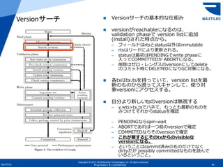 Copyright © 2017-2018 Nautilus Technologies, Inc. All rights reserved.
NAUTILUS 45Proprietary & Confidential
 Versionサーチの基本的な仕組み
 versionがreachableになるのは、
validation phaseで version listに追加
(install)された時点から。
– フィールドはrtsとstatus以外はimmutable
– rtsはリードにより更新される。
– statusは最初はPENDINGでwrite phaseに
入ってCOMMITTEDか ABORTになる。
– 削除はゼロ・レングスのversionにしてdelete
のコミット時にDELETEDになりGC対象になる。
 各txはtx.tsを持っていて、version listを最
新のものから遡ってスキャンして、使う対
象versionにアクセスする。
 自分より新しいtsのversionは無視する
– v.wts>tx.tsでハネて、もっとも最新のものを
みつけてそれからstatusを確認
– PENDINGならspin-wait
– ABORTであれば一つ前のversionで確定
– COMMITEDならそのversionで確定
– これが要するにそのtxからのvisibleな
versionになる。
– ということはcommit済みのものだけでなく
dirtyだが possibly committedなものを読んで
いるということ。
Versionサーチ
 