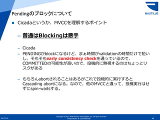 Copyright © 2017-2018 Nautilus Technologies, Inc. All rights reserved.
NAUTILUS 48Proprietary & Confidential
 Cicadaというか、MVCCを理解するポイント
– 普通はBlockingは悪手
– Cicada
– PENDINGがblockになるけど、まぁ時間がvalidationの時間だけで短い
し、そもそもearly consistency checkを通っているので、
COMMITTEDの可能性が高いので、投機的に無視するのはちょっとリ
スクがある
– もちろんabortされることはあるがこれで投機的に実行すると
Cascading abortになる。なので、他のMVCCと違って、投機実行はせ
ずにspin-waitsする。
Pendingのブロックについて
 