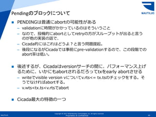Copyright © 2017-2018 Nautilus Technologies, Inc. All rights reserved.
NAUTILUS 49Proprietary & Confidential
 PENDINGは普通にabortの可能性がある
– validationに時間がかかっているのはそういうこと
– なので、投機的にabortとしてretryの方がスループットが出ると言う
のが他の実装の話で、
– Cicada的にはこれはどうよ？と言う問題提起。
– 後段になるがCicadaでは事前にpre-validationするので、この段階での
abort率は低い。
 後述するが、Cicadaはversionサーチの間に、パフォーマンス上げ
るために、いかにもabortされるだろってtxをearly abortさせる
– writeでvisible version vについてv.rts<= tx.tsのチェックをする。そ
うでなければabortする。
– v.wts<tx.ts<v.rtsでabort
 Cicada最大の特徴の一つ
Pendingのブロックについて
 