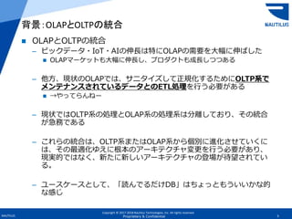 Copyright © 2017-2018 Nautilus Technologies, Inc. All rights reserved.
NAUTILUS 5Proprietary & Confidential
 OLAPとOLTPの統合
– ビックデータ・IoT・AIの伸長は特にOLAPの需要を大幅に伸ばした
 OLAPマーケットも大幅に伸長し、プロダクトも成長しつつある
– 他方、現状のOLAPでは、サニタイズして正規化するためにOLTP系で
メンテナンスされているデータとのETL処理を行う必要がある
 →やってらんねー
– 現状ではOLTP系の処理とOLAP系の処理系は分離しており、その統合
が急務である
– これらの統合は、OLTP系またはOLAP系から個別に進化させていくに
は、その最適化ゆえに根本のアーキテクチャ変更を行う必要があり、
現実的ではなく、新たに新しいアーキテクチャの登場が待望されてい
る。
– ユースケースとして、「読んでるだけDB」はちょっともういいかな的
な感じ
背景：OLAPとOLTPの統合
 