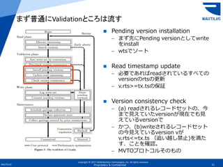 Copyright © 2017-2018 Nautilus Technologies, Inc. All rights reserved.
NAUTILUS 51Proprietary & Confidential
 Pending version installation
– まず先にPending versionとしてwrite
をinstall
– wtsでソート
 Read timestamp update
– 必要であればreadされているすべての
versionのrtsの更新
– v.rts>=tx.tsの保証
 Version consistency check
– (a) readされるレコードセットの、今
まで見えていたversionが現在でも見
えているversionで
– かつ、(b)writeされるレコードセット
の今見えているversion vが
v.rts<=tx.ts （追い越し禁止)を満た
す、ことを確認。
– MVTOプロトコルそのもの
まず普通にValidationところは流す
 