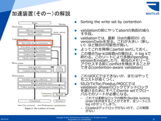 Copyright © 2017-2018 Nautilus Technologies, Inc. All rights reserved.
NAUTILUS 52Proprietary & Confidential
 Sorting the write set by contention
 validationの前にやってabortの負担の減ら
す手段。
 valdiationでは、最新（listの最初の）の
versionのwtsを見る。これが大きい（新し
い）ほど競合の可能性が高い。
 よってこれを降順にpartial sortしておく。
 この場合Top-kは総数nの場合は、n log kで
終わる。このソートにより多数のpending
versionをinstallしたり、相当のメモリーに
アクセスする前にconflictを検出することが
できる(contention-aware validation)
 これはOCCではできないか、またはやって
もコストが高くつく。
 SILO/TicToc/Foedus/MOCCでは
validation phaseのロックでデッドロック
を避けるためにすべてのwrite setでグロー
バルでのソートが必要になる。
– これでは柔軟なロックの順序(flexible locking
order)を許容することができず、全ソートにn
log nかかってしまう。
– Cicadaはデッドロックがないので、この制限
がない
加速装置（その一）の解説
 