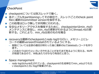 Copyright © 2017-2018 Nautilus Technologies, Inc. All rights reserved.
NAUTILUS 56Proprietary & Confidential
 checkpointについては別スレッドで動く。
 各テーブルをpartitioningしてその単位で、スレッドごとのcheck point
fileに最新のcommitted versionを保存する。
 この処理はロック無しで非同期に行われる。
 安全なメモリーアクセスを確保するために、checkpointerはmin_rtsの
メンテナンスに参加し、min_rtsの更新がわかるようにthread.rtsの更
新する。これにより、min_rts以前のものを触る
 recoveryは最新のcheckpointとredo logから行い、メモリー上にレ
コードの最新versionがinstallされているようにする。
– 削除については全部の復旧が終わった後に最新のtsでdeletedレコードを作り
直す。
– このあたりはわりといろいろやれることがまだまだ有るように見える。NVM
が前提であるので、WBLあたりがかなり有効だと思う。
 Space management
– redo logはchunk化されている。checkpointの生成単位でmin_wtsよりも古
いckeckpointと古いlogが破棄される。
CheckPoint
 