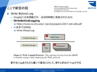 Copyright © 2017-2018 Nautilus Technologies, Inc. All rights reserved.
NAUTILUS 57Proprietary & Confidential
 Write Behind Log
– Cicadaには未搭載だが、ほぼ同時期に発表されたもの
– WriteBehindLogging
 https://www.cs.cmu.edu/~jarulraj/papers/2017.wbl.vldb.pdf
– いままではWAL
 Write-Ahead-Log
ここで新型の話
要するにlogをだらだら書いて適当にCPして、戻すときはCP＋logでやる
出典：WriteBehindLogging
Joy Arulraj Matthew Perron Andrew Pavlo
Carnegie Mellon University
jarulraj@cs.cmu.edu mperron@cmu.edu pavlo@cs.cmu.edu
 