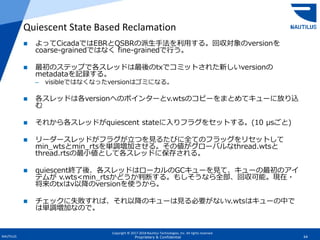 Copyright © 2017-2018 Nautilus Technologies, Inc. All rights reserved.
NAUTILUS 64Proprietary & Confidential
 よってCicadaではEBRとQSBRの派生手法を利用する。回収対象のversionを
coarse-grainedではなく fine-grainedで行う。
 最初のステップで各スレッドは最後のtxでコミットされた新しいversionの
metadataを記録する。
– visibleではなくなったversionはゴミになる。
 各スレッドは各versionへのポインターとv.wtsのコピーをまとめてキューに放り込
む
 それから各スレッドがquiescent stateに入りフラグをセットする。(10 μsごと)
 リーダースレッドがフラグが立つを見るたびに全てのフラッグをリセットして
min_wtsとmin_rtsを単調増加させる。その値がグローバルなthread.wtsと
thread.rtsの最小値として各スレッドに保存される。
 quiescent終了後、各スレッドはローカルのGCキューを見て、キューの最初のアイ
テムが v.wts<min_rtsかどうか判断する。もしそうなら全部、回収可能。現在・
将来のtxはv以降のversionを使うから。
 チェックに失敗すれば、それ以降のキューは見る必要がないv.wtsはキューの中で
は単調増加なので。
Quiescent State Based Reclamation
 