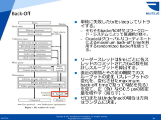 Copyright © 2017-2018 Nautilus Technologies, Inc. All rights reserved.
NAUTILUS 66Proprietary & Confidential
 単純に失敗したtxをsleepしてリトラ
イする。
– そもそもbackoffの時間はワークロー
ド・システムによって最適解が様々。
– Cicadaはグローバルなコーディネート
によるmaximum back-off timeを利
用するrandomized backoffを使って
る。
 リーダースレッドは5msごとに各ス
レッドのコミットされたtxの数を総
計しスループットを算出する。
 直近の期間とその前の期間でのス
ループットの変化（スループットの
変化を、変化させたmaximum
back-off timeで割って勾配を見る）
を見て、正（負）なら0.5 μsの固定
量を増やす（減らす）。
 ゼロまたはUndefinedの場合は方向
はランダムに決定。
Back-Off
 