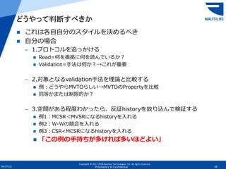 Copyright © 2017-2018 Nautilus Technologies, Inc. All rights reserved.
NAUTILUS 68Proprietary & Confidential
 これは各自自分のスタイルを決めるべき
 自分の場合
– 1.プロトコルを追っかける
 Read=何を根拠に何を読んでいるか？
 Validation=手法は何か？→これが重要
– 2.対象となるvalidation手法を理論と比較する
 例：どうやらMVTOらしい→MVTOのPropertyを比較
 同等かまたは制限的か？
– 3.空間がある程度わかったら、反証historyを放り込んで検証する
 例1：MCSR＜MVSRになるhistoryを入れる
 例2：W-Wの競合を入れる
 例3：CSR<MCSRになるhistoryを入れる
 「この例の手持ちが多ければ多いほどよい」
どうやって判断すべきか
 