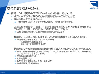 Copyright © 2017-2018 Nautilus Technologies, Inc. All rights reserved.
NAUTILUS 69Proprietary & Confidential
 結局、DBは実際のアプリケーションで使ってなんぼ
– パフォーマンスはTPC-Cとか非現実的なケースがほとんど
– 要は公称はあてにならない
 それで競争しないと公平性がないので、それはそれでわかる
– ところが実際のワークロードに当てはめてどうなるか？がある程度わかっ
ていないと「やってみないとわかりません」になる
 これでは出来の悪いSI屋の典型ではありませんか！
– 理論上、ここはこうなるはずだ、というのはわかっていないとまずい
 原理的な上界を超えることはITでは無理
– 人工知能で人間越えるとか
– ビットコインで合意できるとか
– 結局どのレベルのserializationかわからないとオレオレ2PLしか手がない。
 自分で処理をserial化するようなもの、自分の無知を棚にあげて、このDB遅いん
で、とかやってるようなもの。
 挙句にdeadlockする
 しかも再現しない
 しかも「もう俺担当じゃねーし」とか
 36億回死んだほうがいい
なにが言いたいのか？
 