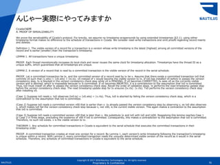 Copyright © 2017-2018 Nautilus Technologies, Inc. All rights reserved.
NAUTILUS 70Proprietary & Confidential
Cicadaの証明
A. PROOF OF SERIALIZABILITY
We prove the serializability of Cicada’s protocol. For brevity, we assume no timestamp wraparounds by using extended timestamps (§3.1); using either
timestamp format makes no difference to the schedule of transactions in Cicada. We consider read-write transactions and omit proofs regarding record inserts
and deletes.
Definition 1. The visible version of a record for a transaction is a version whose write timestamp is the latest (highest) among all committed versions of the
record and is earlier (smaller) than the transaction’s timestamp.
LEMMA 1. All transactions have a unique timestamp.
PROOF. Each thread monotonically increases its local clock and never reuses the same clock for timestamp allocation. Timestamps have the thread ID as a
unique suffix, which guarantees that all timestamps are unique.
LEMMA 2. A version of a record that is read by a committed transaction is the visible version of the record in the serial schedule.
PROOF. Let a committed transaction be tx, and the committed version of a record read by tx be v. Assume that there exists a committed transaction tx0 that
commits v0 such that (v.wts) < (v0.wts) < (tx.ts). v0 instead of v would become the visible version to tx. If tx0 has installed v0 before tx passes the version
consistency step, tx is blocked in the version consistency check step while v0 is PENDING. If v0 becomes COMMITTED, tx sees v0 as the currently visible
version and is aborted, which is impossible because tx is committed. If v0 becomes ABORTED, it is a contradiction to the assumption that tx0 is committed.
Thus, tx0 must install v0 after tx passes the version consistency check step. Recall the order of validation steps. tx performs the read timestamp update step
before the version consistency check step. The read timestamp update step for tx ensures (tx.rts) (v.rts). Tx0 performs the version consistency check step
after installing v0.
(Case 1) Suppose tx0 reads v. tx0 observes (tx0.ts) = (v0.wts) < (v.rts). Thus, tx0 is aborted by failing the version consistency check step, which is a
contradiction to the assumption that tx0 is committed.
(Case 2) Suppose tx0 reads a committed version v00 that is earlier than v. tx already passed the version consistency step by observing v, so tx0 also observes
v, which makes tx0 fail the version consistency check step because v, not v00, is the current visible version. This again makes a contraction to the assumption
that tx0 is committed.
(Case 3) Suppose tx0 reads a committed version v00 that is later than v. We substitute tx and tx0 with tx0 and tx00. Reapplying this lemma reaches Case 1
or Case 2 in finite steps, precluding the existence of v00 if tx0 is committed. Consequently, this makes a contradiction to the assumption that tx0 is committed.
Therefore, no such tx0 exists. v is the visible version to tx.
THEOREM 1. Any schedule for committed transactions in Cicada is equivalent to the serial schedule that executes the committed transactions in their
timestamp order.
PROOF. A committed transaction creates at most one version for a record. By Lemma 1, each version’s write timestamp following the transaction’s timestamp
is unique within a record. With Lemma 2, every committed transaction reads the uniquely determined visible version of the record as it would in the serial
schedule. Therefore, any schedule of committed transactions in Cicada is equivalent to the serial schedule.
んじゃー実際にやってみますか
 