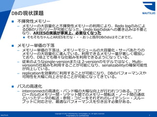 Copyright © 2017-2018 Nautilus Technologies, Inc. All rights reserved.
NAUTILUS 7Proprietary & Confidential
 不揮発性メモリー
– メモリーの大容量化と不揮発性メモリーの利用により、Redo logのみによ
るDBのリカバリーが可能になった。Undo logのdiskへの書き込みは不要と
なり、ARIESの実装が事実上、必要なくなった
 そもそもちゃんとARIESをだな・・・おっと既存DBのdisはそこまでだ。
 メモリー単価の下落
– メモリー単価の下落は、メモリーモジュールの大容量化・サーバあたりの
メモリーの大容量化に進んでいる。利用できるメモリー量が著しく増加し
ており、DB上でも様々な仕組みを利用できるようになっている。
– 従来のようなsingle-versionまたは 2-versionのモデルではなく、Multi-
versionの仕組みも利用することが可能になり、serializabilityの確保可能性
が向上している。
– replicationを効果的に利用することが可能になり、DBのパフォーマンスや
可用性を大幅に向上させることが可能になってきている。
 バスの高速化
– interconnectの高速化・バンド幅の大幅な向上が行われつつある。コア
ローカルのメモリー間・ソケット間でのメモリー間転送・ノード間の通信
といったデータの転送・参照・コピーをそれぞれのレイテンシー・スルー
プットに対応させ、最適なパフォーマンスを引き出す必要がある。
DBの現状課題
 