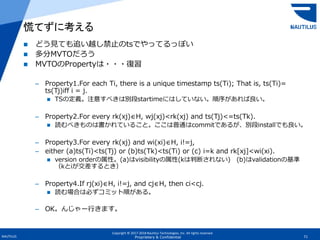 Copyright © 2017-2018 Nautilus Technologies, Inc. All rights reserved.
NAUTILUS 71Proprietary & Confidential
 どう見ても追い越し禁止のtsでやってるっぽい
 多分MVTOだろう
 MVTOのPropertyは・・・復習
– Property1.For each Ti, there is a unique timestamp ts(Ti); That is, ts(Ti)=
ts(Tj)iff i = j.
 TSの定義。注意すべきは別段startimeにはしていない。順序があれば良い。
– Property2.For every rk(xj)∈H, wj(xj)<rk(xj) and ts(Tj)<=ts(Tk).
 読むべきものは書かれていること。ここは普通はcommitであるが、別段installでも良い。
– Property3.For every rk(xj) and wi(xi)∈H, i!=j,
– either (a)ts(Ti)<ts(Tj) or (b)ts(Tk)<ts(Ti) or (c) i=k and rk[xj]<wi(xi).
 version orderの属性。(a)はvisibilityの属性(kは判断されない) (b)はvalidationの基準
（kとiが交差するとき）
– Property4.If rj(xi)∈H, i!=j, and cj∈H, then ci<cj.
 読む場合は必ずコミット順がある。
– OK。んじゃー行きます。
慌てずに考える
 