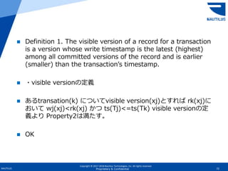 Copyright © 2017-2018 Nautilus Technologies, Inc. All rights reserved.
NAUTILUS 72Proprietary & Confidential
 Definition 1. The visible version of a record for a transaction
is a version whose write timestamp is the latest (highest)
among all committed versions of the record and is earlier
(smaller) than the transaction’s timestamp.
 ・visible versionの定義
 あるtransation(k) についてvisible version(xj)とすれば rk(xj)に
おいて wj(xj)<rk(xj) かつ ts(Tj)<=ts(Tk) visible versionの定
義より Property2は満たす。
 OK
 