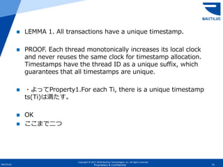 Copyright © 2017-2018 Nautilus Technologies, Inc. All rights reserved.
NAUTILUS 73Proprietary & Confidential
 LEMMA 1. All transactions have a unique timestamp.
 PROOF. Each thread monotonically increases its local clock
and never reuses the same clock for timestamp allocation.
Timestamps have the thread ID as a unique suffix, which
guarantees that all timestamps are unique.
 ・よってProperty1.For each Ti, there is a unique timestamp
ts(Ti)は満たす。
 OK
 ここまで二つ
 