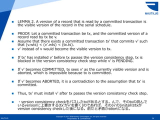 Copyright © 2017-2018 Nautilus Technologies, Inc. All rights reserved.
NAUTILUS 74Proprietary & Confidential
 LEMMA 2. A version of a record that is read by a committed transaction is
the visible version of the record in the serial schedule.
 PROOF. Let a committed transaction be tx, and the committed version of a
record read by tx be v.
 Assume that there exists a committed transaction tx′ that commits v′ such
that (v.wts) < (v′.wts) < (tx.ts).
 v′ instead of v would become the visible version to tx.
 If tx′ has installed v′ before tx passes the version consistency step, tx is
blocked in the version consistency check step while v′ is PENDING.
 If v′ becomes COMMITTED, tx sees v′ as the currently visible version and is
aborted, which is impossible because tx is committed.
 If v′ becomes ABORTED, it is a contradiction to the assumption that tx′ is
committed.
 Thus, tx′ must install v′ after tx passes the version consistency check step.
 ・version consistency checkをパスしたtxがあるとする。んで、そのtxの読んで
いるversionに上書きする(tx’がv’を書く)のであれば、その(v’の)installはtxが
version consistency checkした後になる。前だと矛盾かabortになる。
 