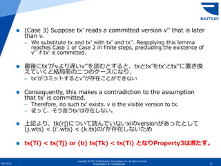 Copyright © 2017-2018 Nautilus Technologies, Inc. All rights reserved.
NAUTILUS 77Proprietary & Confidential
 (Case 3) Suppose tx′ reads a committed version v′′ that is later
than v.
– We substitute tx and tx′ with tx′ and tx′′. Reapplying this lemma
reaches Case 1 or Case 2 in finite steps, precluding the existence of
v′′ if tx′ is committed.
 最後にtx’がvより遅いv’’を読むとすると、txとtx’をtx’とtx”に置き換
えていくと結局前の二つのケースになり、
– tx’がコミットするとv”が存在ことができない
 Consequently, this makes a contradiction to the assumption
that tx′ is committed.
– Therefore, no such tx′ exists. v is the visible version to tx.
– 従って、そう言うtx’は存在しない。
 上記より、tk(rj)について読んでいないxiのversionがあったとして
(j.wts) < (i′.wts) < (k.ts)のi’が存在しないため
 ts(Ti) < ts(Tj) or (b) ts(Tk) < ts(Ti) となりProperty3は満たす。
 