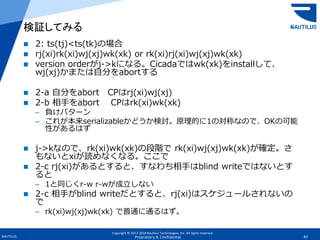 Copyright © 2017-2018 Nautilus Technologies, Inc. All rights reserved.
NAUTILUS 82Proprietary & Confidential
 2: ts(tj)<ts(tk)の場合
 rj(xi)rk(xi)wj(xj)wk(xk) or rk(xi)rj(xi)wj(xj)wk(xk)
 version orderがj->kになる。Cicadaではwk(xk)をinstallして、
wj(xj)かまたは自分をabortする
 2-a 自分をabort CPはrj(xi)wj(xj)
 2-b 相手をabort CPはrk(xi)wk(xk)
– 負けパターン
– これが本来serializableかどうか検討。原理的に1の対称なので、OKの可能
性があるはず
 j->kなので、rk(xi)wk(xk)の段階で rk(xi)wj(xj)wk(xk)が確定。さ
もないとxiが読めなくなる。ここで
 2-c rj(xi)があるとすると、すなわち相手はblind writeではないとす
ると
– 1と同じくr-w r-wが成立しない
 2-c 相手がblind writeだとすると、rj(xi)はスケジュールされないの
で
– rk(xi)wj(xj)wk(xk) で普通に通るはず。
検証してみる
 
