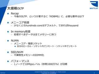 Copyright © 2017-2018 Nautilus Technologies, Inc. All rights reserved.
NAUTILUS 9Proprietary & Confidential
 Recap
– 今後のOLTP、というか要するに「RDBMS」に、必要な要件は以下
 メニーコア前提
– 少なくともhundreds coreはデフォルト、できればthousand
 In memory前提
– 処理すべきデータは全てメモリーに持つ
 NUMA
– メニーコア・複数ソケット
 自分のローカル・ソケット内でリモート・ソケット外でリモート
 SSD/NVM
– 不揮発性メモリーのDIMM化
 パフォーマンス
– 1ノードで10Mtpsレベル（秒間1000万Tx）が目標
大規模OLTP
 