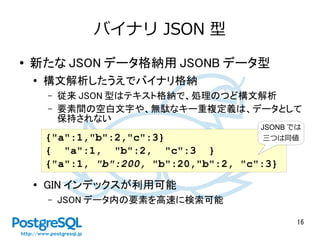 16
バイナリ JSON 型
● 新たな JSON データ格納用 JSONB データ型
●
構文解析したうえでバイナリ格納
– 従来 JSON 型はテキスト格納で、処理のつど構文解析
– 要素間の空白文字や、無駄なキー重複定義は、データとして
保持されない
● GIN インデックスが利用可能
– JSON データ内の要素を高速に検索可能
{"a":1,"b":2,"c":3}
{ "a":1, "b":2, "c":3 }
{"a":1, "b":200, "b":20,"b":2, "c":3}
JSONB では
三つは同値
 