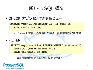 17
新しい SQL 構文
● CHECK オプション付き更新ビュー
– ビューとして見える内容しか挿入、更新できなくなります
● FILTER
– 集約処理時点でフィルタを設定できます
CREATE VIEW uv AS SELECT c1, c2 FROM t1
WITH CHECK OPTION;
SELECT grp, count(*) FILTER (WHERE status = 1)
count(*) (WHERE status = 2)
FROM tbl GROUP BY grp;
 