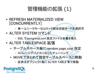 18
管理機能の拡張 (1)
● REFRESH MATERIALIZED VIEW
[CONCURRENTLY]
– 単一ユニークキーならロック競合回避モードを選択可
● ALTER SYSTEM コマンド
– SQL で postgresql.conf 設定ファイルを書き換え
● ALTER TABLESPACE 拡張
●
テーブルスペース毎に ramdom_page_cost 指定
– ストレージデバイスに応じたチューニング
●
MOVE でまとめて指定テーブルスペースに移動
– 従来はオブジェクト毎に ALTER TABLE 等で移動
 