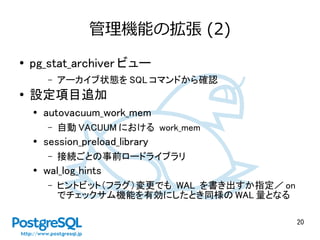 20
管理機能の拡張 (2)
● pg_stat_archiver ビュー
– アーカイブ状態を SQL コマンドから確認
● 設定項目追加
● autovacuum_work_mem
– 自動 VACUUM における work_mem
●
session_preload_library
– 接続ごとの事前ロードライブラリ
● wal_log_hints
– ヒントビット（フラグ）変更でも WAL を書き出すか指定／ on
でチェックサム機能を有効にしたとき同様の WAL 量となる
 
