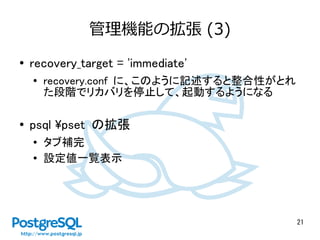 21
管理機能の拡張 (3)
● recovery_target = 'immediate'
●
recovery.conf に、このように記述すると整合性がとれ
た段階でリカバリを停止して、起動するようになる
●
psql pset の拡張
● タブ補完
● 設定値一覧表示
 