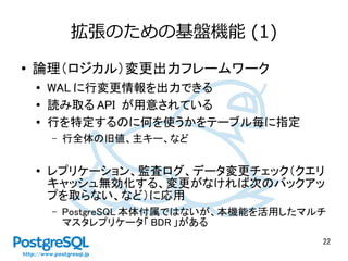 22
拡張のための基盤機能 (1)
● 論理（ロジカル）変更出力フレームワーク
●
WAL に行変更情報を出力できる
● 読み取る API が用意されている
● 行を特定するのに何を使うかをテーブル毎に指定
– 行全体の旧値、主キー、など
●
レプリケーション、監査ログ、データ変更チェック（クエリ
キャッシュ無効化する、変更がなければ次のバックアッ
プを取らない、など）に応用
– PostgreSQL 本体付属ではないが、本機能を活用したマルチ
マスタレプリケータ「 BDR 」がある
 
