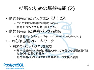 23
拡張のための基盤機能 (2)
● 動的 (dynamic) バックエンドプロセス
– これまでは起動時に起動するのみ
– 任意タイミングで起動、停止できる
● 動的 (dynamic) 共有バッファ確保
– 本機能によるメッセージキュー「 contrib/test_shm_mq 」
● これらは拡張フレームワーク
●
将来のパラレルクエリを睨む
– 単一接続のクエリから、複数 CPU コアを使って処理を実行さ
せるのに必要な枠組み
– 動的共有バッファはプロセス間のデータ交換に必要
 