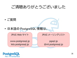 26
ご清聴ありがとうございました
● ご質問
● 日本語の PostgreSQL 情報は、
JPUG Web サイト
www.postgresql.jp
lets.postgresql.jp
JPUG メーリングリスト
pgsql-jp
@ml.postgresql.jp
 