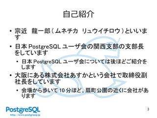 3
自己紹介
● 宗近　龍一郎 ( ムネチカ　リュウイチロウ ) といいま
す
● 日本 PostgreSQL ユーザ会の関西支部の支部長
をしています
●
日本 PostgreSQL ユーザ会については後ほどご紹介を
します
● 大阪にある株式会社あすかという会社で取締役副
社長をしています
●
会場から歩いて 10 分ほど。扇町公園の近くに会社があ
ります
 