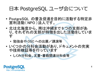 4
日本 PostgreSQL ユーザ会について
● PostgreSQL の普及促進を目的に活動する特定非
営利活動（ NPO ）法人です。
● 北は北海度から、南は沖縄まで 9 つの支部があ
り、それぞれの支部が特徴を出した活動をしていま
す
●
勉強会や OSC への出展／講演等
●
いくつかの分科会活動があり、ドキュメントの充実
や技術検証等を行っています
● しくみ分科会、文書・書籍関連分科会等
 