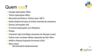 Quem usa?
10
▪ Google (aplicações Web).
▪ Yahoo (aplicações Web).
▪ Microsoft (IronPython: Python para .NET).
▪ Nokia (disponível para as linhas recentes de celulares)
▪ Disney (animações 3D).
▪ Funceme (aplicações com Radares)
▪ Philips
▪ Industrial Light and Magic (empresa de George Lucas)
▪ Python para controlar efeitos especiais de Star Wars
▪ NASA e Aliança Espacial Universal (USA)
▪ Mais casos:
▪ http://www.python.org/about/success/
 