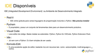 IDE Disponíveis
13
IDE (Integrated Development Environment) ou Ambiente de Desenvolvimento Integrado
▪ Repl.it
▪ IDE online gratuita para varias linguagens de programação incluindo o Python. Não precisa instalar
▪ Pycham
▪ E proprietário, possui um conjunto de ferramentas úteis para um desenvolvimento produtivo.
▪ Visual Code:
▪ Leve editor de código. Basta instalar as extensões: Python, Python for VSCode, Python Extension Pack.
▪ Idle :
▪ Já vem com o Python. E é bem simples de ser usada.
▪ Komodo-Edit:
▪ E uma excelente opção de editor, bastante rico em recursos tais como autocomplete, multi-language e
outros.
 