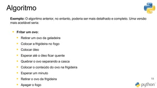 Algoritmo
Exemplo: O algoritmo anterior, no entanto, poderia ser mais detalhado e completo. Uma versão
mais aceitável seria:
▪ Fritar um ovo:
▪ Retirar um ovo da geladeira
▪ Colocar a frigideira no fogo
▪ Colocar óleo
▪ Esperar até o óleo ficar quente
▪ Quebrar o ovo separando a casca
▪ Colocar o conteúdo do ovo na frigideira
▪ Esperar um minuto
▪ Retirar o ovo da frigideira
▪ Apagar o fogo
19
 