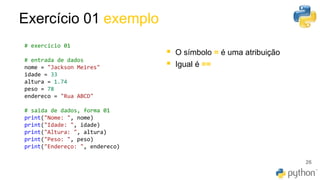 Exercício 01 exemplo
26
# exercício 01
# entrada de dados
nome = "Jackson Meires"
idade = 33
altura = 1.74
peso = 78
endereco = "Rua ABCD"
# saida de dados, forma 01
print("Nome: ", nome)
print("Idade: ", idade)
print("Altura: ", altura)
print("Peso: ", peso)
print("Endereço: ", endereco)
▪ O símbolo = é uma atribuição
▪ Igual é ==
 