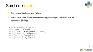 Saída de dados
27
▪ Para saída de dados, em Python:
▪ Temos uma outra forma concatenando (juntando) as variáveis com os
caracteres (String):
# saida de dados, forma 02 -
print("Nome: " + nome)
print("Idade: " + str(idade) + " Anos")
print("Altura: ", str(altura))
print("Peso: ", str(peso))
print("Endereço: ", endereco)
 
