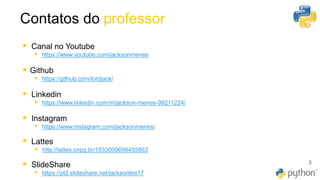 Contatos do professor
▪ Canal no Youtube
▪ https://www.youtube.com/jacksonmeires
▪ Github
▪ https://github.com/lordjack/
▪ Linkedin
▪ https://www.linkedin.com/in/jackson-meires-99211224/
▪ Instagram
▪ https://www.instagram.com/jacksonmeires/
▪ Lattes
▪ http://lattes.cnpq.br/1533000696455863
▪ SlideShare
▪ https://pt2.slideshare.net/jacksonlira17
3
 
