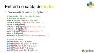Entrada e saída de dados
31
▪ Para entrada de dados, em Python:
# Exercício 02 - Entrada de Dados
# entrada de dados
nome = input("Digite o seu nome: ")
idade = input("Digite a sua idade: ")
idade = int(idade)
altura = input("Digite a sua altura: ")
altura = int(altura)
peso = input("Digite a sua altura: ")
peso = int(peso)
endereco = input("Digite o seu endereço: ")
# saida de dados
print("Nome: %s " % nome)
print("Idade: %d anos" % idade)
print("Altura: %.2f " % altura)
print("Peso: %.2f " % peso)
print("Endereço: %s" % endereco)
 