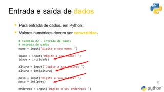 32
▪ Para entrada de dados, em Python:
▪ Valores numéricos devem ser convertidos.
Entrada e saída de dados
# Exemplo 02 - Entrada de Dados
# entrada de dados
nome = input("Digite o seu nome: ")
idade = input("Digite a sua idade: ")
idade = int(idade)
altura = input("Digite a sua altura: ")
altura = int(altura)
peso = input("Digite a sua altura: ")
peso = int(peso)
endereco = input("Digite o seu endereço: ")
 