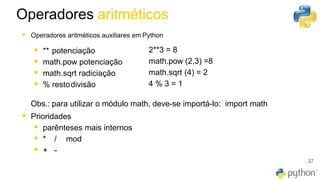 37
▪ Operadores aritméticos auxiliares em Python
▪ ** potenciação
▪ math.pow potenciação
▪ math.sqrt radiciação
▪ % restodivisão
2**3 = 8
math.pow (2,3) =8
math.sqrt (4) = 2
4 % 3 = 1
Obs.: para utilizar o módulo math, deve-se importá-lo: import math
▪ Prioridades
▪ parênteses mais internos
▪ * / mod
▪ + -
Operadores aritméticos
 