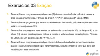 Exercícios 03 fixação
38
1. Desenvolva um programa que receba o raio (R) de uma circunferência, calcule e mostre a
área dessa circunferência. Fórmula da área: A = PI * R2, sendo que PI vale3.14159.
2. Desenvolva um programa que receba o salário de um funcionário, calcule e mostre seu novo
salário com reajuste de 15%
3. Desenvolva um programa que receba os valores do comprimento (C), da largura (L) e da
altura (H) de um paralelepípedo, calcule e mostre o volume desse paralelepípedo. Fórmula
do volume de um paralelepípedo: V = C . L . H
4. Desenvolva um programa que receba o número de horas trabalhadas por um funcionário e
quanto esse funcionário recebe por hora trabalhada, calcule e mostre o valor que deve ser
recebido por esse funcionário.
 
