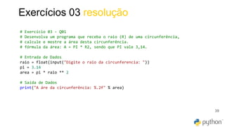 39
Exercícios 03 resolução
# Exercício 03 - Q01
# Desenvolva um programa que receba o raio (R) de uma circunferência,
# calcule e mostre a área desta circunferência.
# fórmula da área: A = PI * R2, sendo que PI vale 3,14.
# Entrada de Dados
raio = float(input("Digite o raio da circunferencia: "))
pi = 3.14
area = pi * raio ** 2
# Saída de Dados
print("A áre da circunferência: %.2f" % area)
 