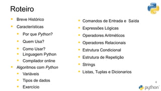 Roteiro
4
▪ Breve Histórico
▪ Características
▪ Por que Python?
▪ Quem Usa?
▪ Como Usar?
▪ Linguagem Python
▪ Compilador online
▪ Algoritmos com Python
▪ Variáveis
▪ Tipos de dados
▪ Exercício
▪ Comandos de Entrada e Saída
▪ Expressões Lógicas
▪ Operadores Aritméticos
▪ Operadores Relacionais
▪ Estrutura Condicional
▪ Estrutura de Repetição
▪ Strings
▪ Listas, Tuplas e Dicionarios
 