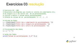 41
Exercícios 03 resolução
# Exercício 03 - Q03
# Desenvolva um programa que receba os valores do comprimento (C),
# da largura (L) e da altura (H) de um paralelepípedo,
# calcule e mostre o volume desse paralelepípedo.
# Fórmula do volume de um paralelepípedo: V = C . L . H
# Entrada de Dados
c = float(input("Entre com o comprimento do paralelepípedo: "))
l = float(input("Entre com a largura do paralelepípedo: "))
h = float(input("Entre com a altura do paralelepípedo: "))
# Processamento dos Dados
v = c * l * h
# Saída dos Dados
print("Volume do paralelepípedo: %.2f" % v)
 
