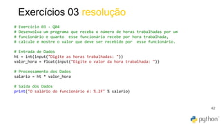 42
Exercícios 03 resolução
# Exercício 03 - Q04
# Desenvolva um programa que receba o número de horas trabalhadas por um
# funcionário e quanto esse funcionário recebe por hora trabalhada,
# calcule e mostre o valor que deve ser recebido por esse funcionário.
# Entrada de Dados
ht = int(input("Digite as horas trabalhadas: "))
valor_hora = float(input("Digite o valor da hora trabalhada: "))
# Processamento dos Dados
salario = ht * valor_hora
# Saída dos Dados
print("O salário do funcionário é: %.2f" % salario)
 