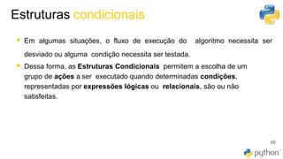41
▪ Em algumas situações, o fluxo de execução do algoritmo necessita ser
desviado ou alguma condição necessita ser testada.
▪ Dessa forma, as Estruturas Condicionais permitem a escolha de um
grupo de ações a ser executado quando determinadas condições,
representadas por expressões lógicas ou relacionais, são ou não
satisfeitas.
Estruturas condicionais
48
 