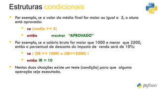 42
▪ Por exemplo, se o valor da média final for maior ou igual a 5, o aluno
está aprovado:
▪ se (media >= 5)
▪ então mostrar “APROVADO”
▪ Por exemplo, se o salário bruto for maior que 1000 e menor que 2500,
então o percentual de desconto do imposto de renda será de 10%:
▪ se ( (SB >= 1000) e (SB<=2500) )
▪ então IR = 10
▪ Nestas duas situações existe um teste (condição) para que alguma
operação seja executada.
Estruturas condicionais
49
 